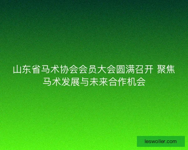 山东省马术协会会员大会圆满召开 聚焦马术发展与未来合作机会