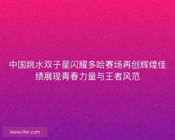 中国跳水双子星闪耀多哈赛场再创辉煌佳绩展现青春力量与王者风范